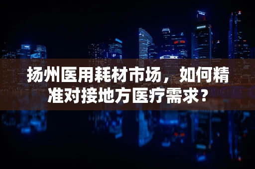 扬州医用耗材市场，如何精准对接地方医疗需求？