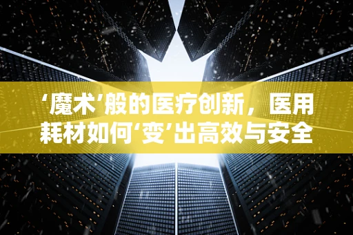 ‘魔术’般的医疗创新，医用耗材如何‘变’出高效与安全？