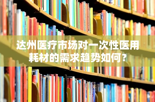达州医疗市场对一次性医用耗材的需求趋势如何？