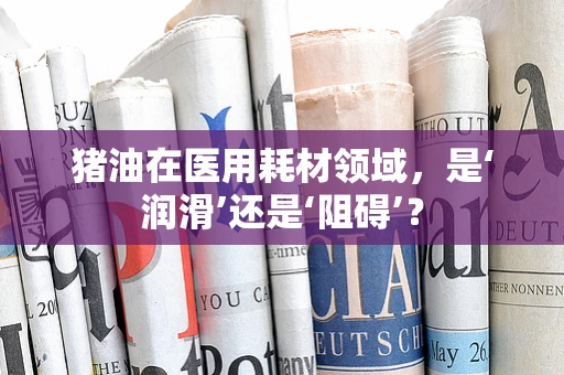 猪油在医用耗材领域，是‘润滑’还是‘阻碍’？