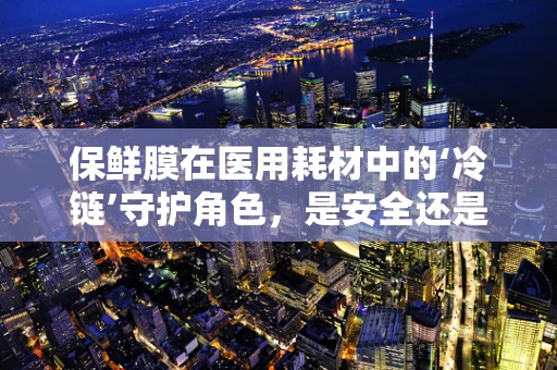保鲜膜在医用耗材中的‘冷链’守护角色，是安全还是多余？