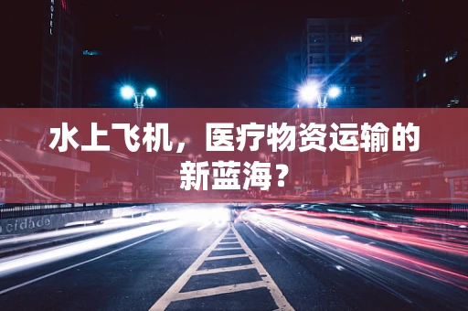 水上飞机，医疗物资运输的新蓝海？