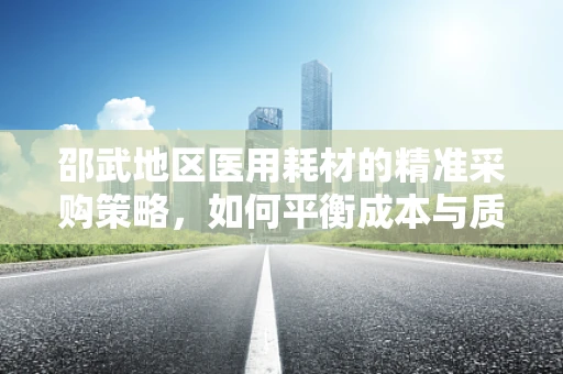 邵武地区医用耗材的精准采购策略，如何平衡成本与质量？