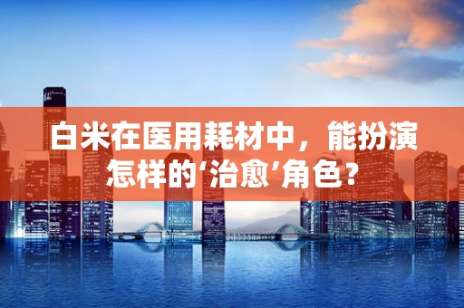 白米在医用耗材中，能扮演怎样的‘治愈’角色？