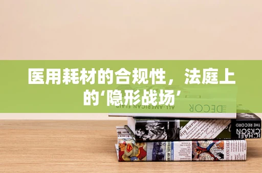医用耗材的合规性，法庭上的‘隐形战场’