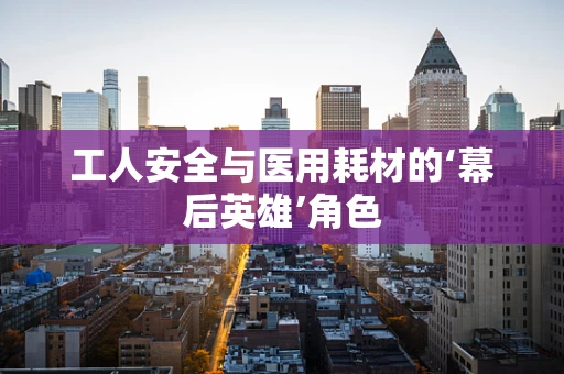 工人安全与医用耗材的‘幕后英雄’角色