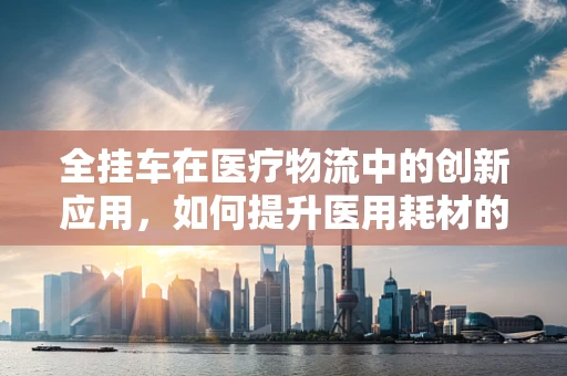 全挂车在医疗物流中的创新应用，如何提升医用耗材的运输效率？