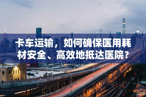 卡车运输，如何确保医用耗材安全、高效地抵达医院？