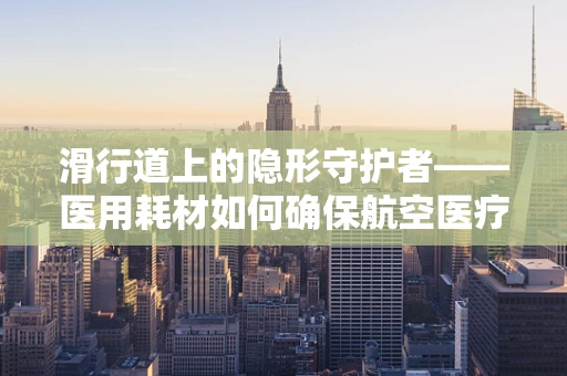 滑行道上的隐形守护者——医用耗材如何确保航空医疗运输安全？