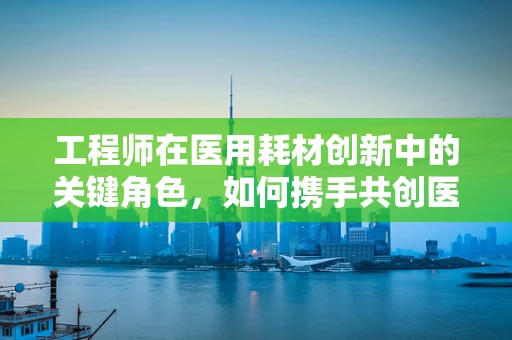 工程师在医用耗材创新中的关键角色，如何携手共创医疗新未来？