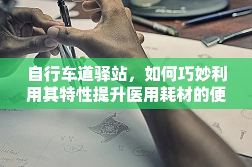自行车道驿站，如何巧妙利用其特性提升医用耗材的便捷性？