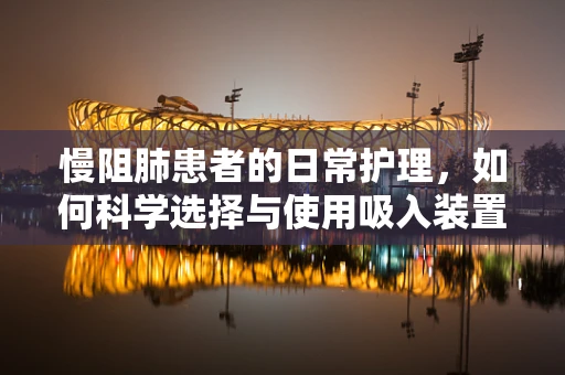 慢阻肺患者的日常护理，如何科学选择与使用吸入装置？