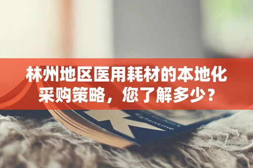 林州地区医用耗材的本地化采购策略，您了解多少？