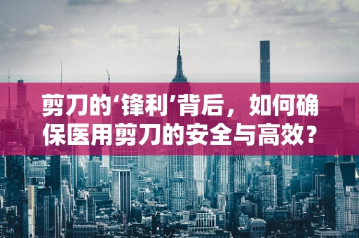 剪刀的‘锋利’背后，如何确保医用剪刀的安全与高效？