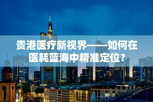 贵港医疗新视界——如何在医耗蓝海中精准定位？
