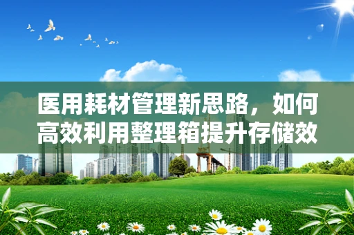 医用耗材管理新思路，如何高效利用整理箱提升存储效率？