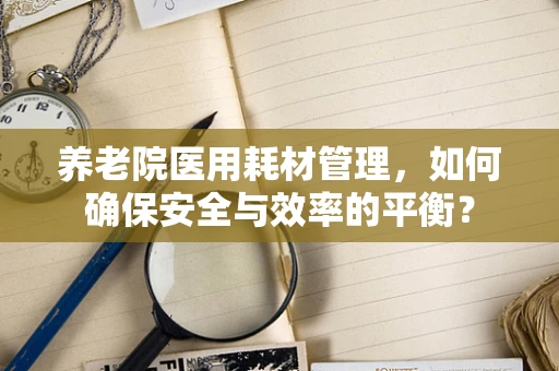 养老院医用耗材管理，如何确保安全与效率的平衡？