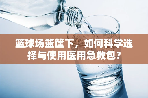 篮球场篮筐下，如何科学选择与使用医用急救包？