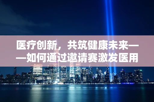 医疗创新，共筑健康未来——如何通过邀请赛激发医用耗材新思路？