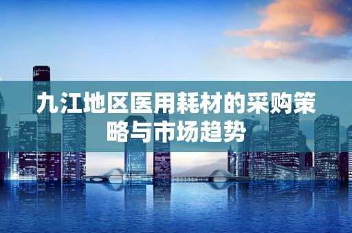 九江地区医用耗材的采购策略与市场趋势
