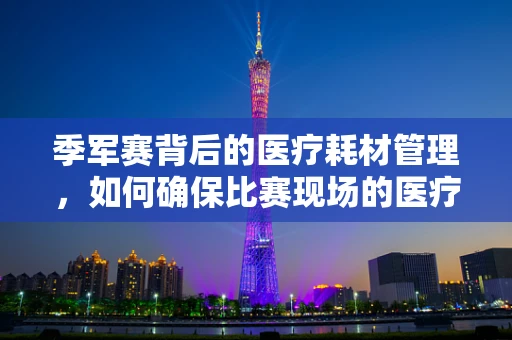 季军赛背后的医疗耗材管理，如何确保比赛现场的医疗物资高效供应？