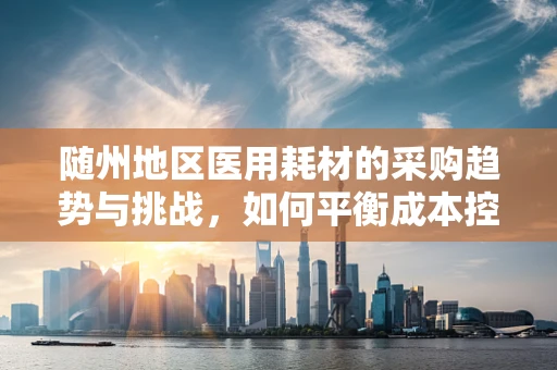 随州地区医用耗材的采购趋势与挑战，如何平衡成本控制与质量保障？