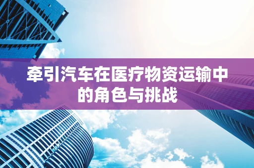 牵引汽车在医疗物资运输中的角色与挑战