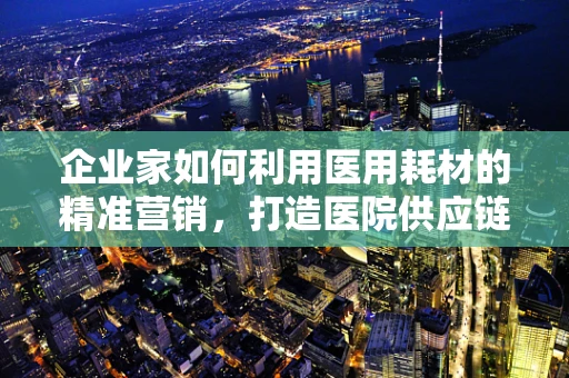 企业家如何利用医用耗材的精准营销，打造医院供应链新生态？