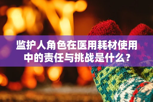 监护人角色在医用耗材使用中的责任与挑战是什么？
