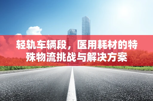 轻轨车辆段，医用耗材的特殊物流挑战与解决方案