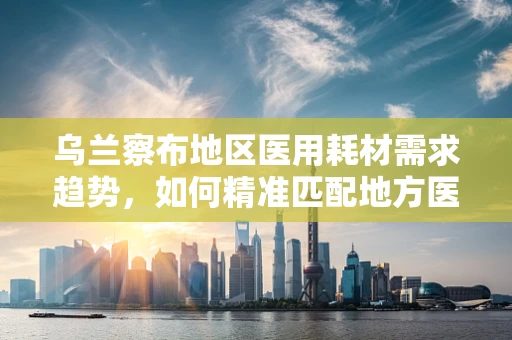 乌兰察布地区医用耗材需求趋势，如何精准匹配地方医疗资源？