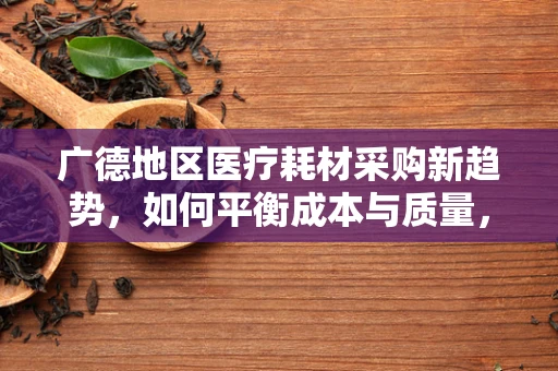 广德地区医疗耗材采购新趋势，如何平衡成本与质量，确保‘精准医疗’的基石？
