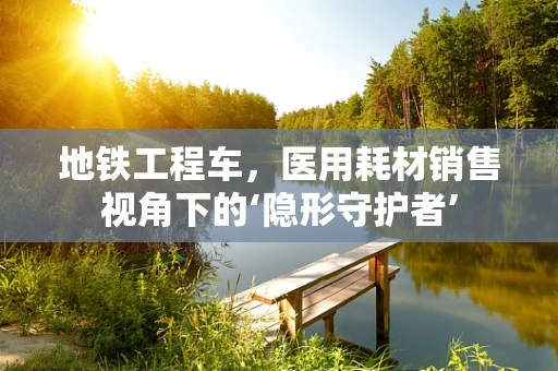 地铁工程车，医用耗材销售视角下的‘隐形守护者’