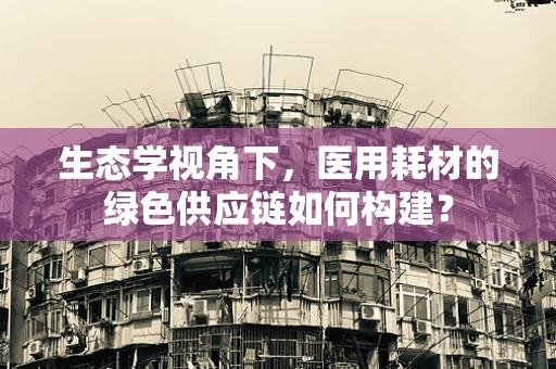 生态学视角下，医用耗材的绿色供应链如何构建？