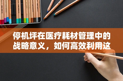 停机坪在医疗耗材管理中的战略意义，如何高效利用这一关键区域？