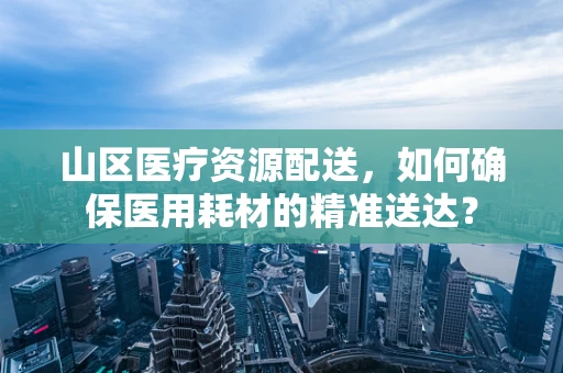 山区医疗资源配送，如何确保医用耗材的精准送达？