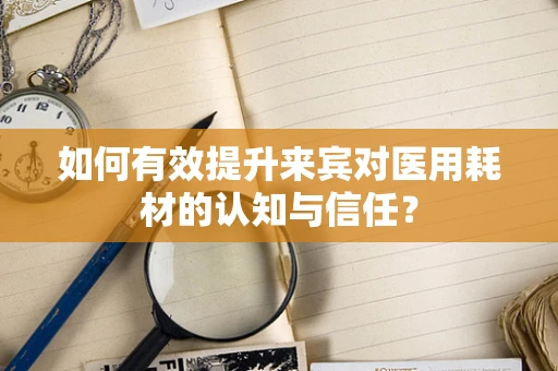 如何有效提升来宾对医用耗材的认知与信任？