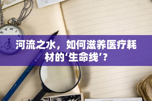 河流之水，如何滋养医疗耗材的‘生命线’？