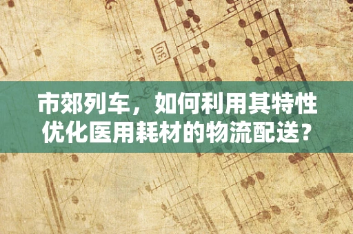市郊列车，如何利用其特性优化医用耗材的物流配送？
