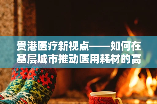 贵港医疗新视点——如何在基层城市推动医用耗材的高效采购与管理？