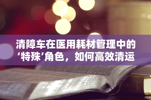 清障车在医用耗材管理中的‘特殊’角色，如何高效清运？