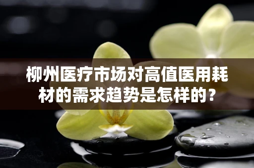 柳州医疗市场对高值医用耗材的需求趋势是怎样的？