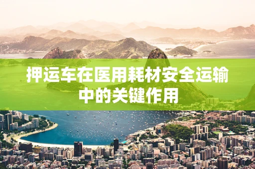 押运车在医用耗材安全运输中的关键作用