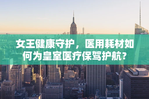 女王健康守护，医用耗材如何为皇室医疗保驾护航？