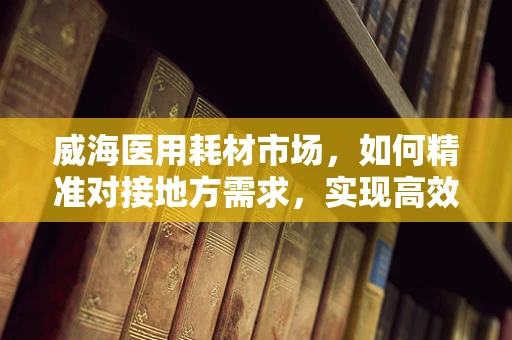 威海医用耗材市场，如何精准对接地方需求，实现高效供应？