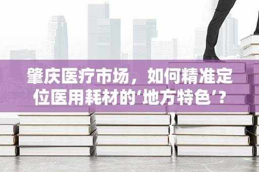 肇庆医疗市场，如何精准定位医用耗材的‘地方特色’？
