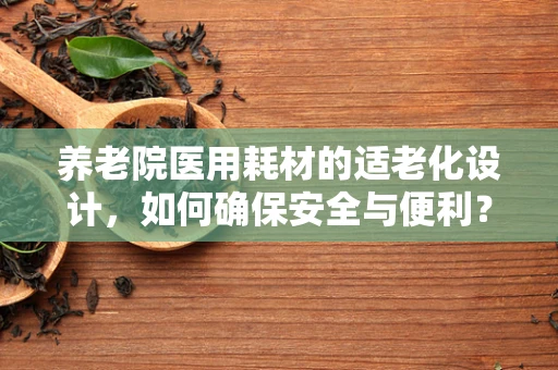 养老院医用耗材的适老化设计，如何确保安全与便利？
