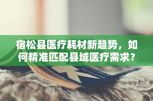 宿松县医疗耗材新趋势，如何精准匹配县域医疗需求？