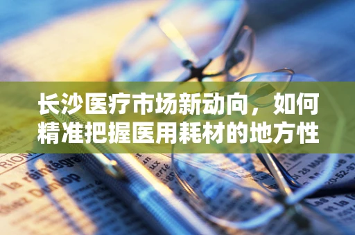 长沙医疗市场新动向，如何精准把握医用耗材的地方性需求？