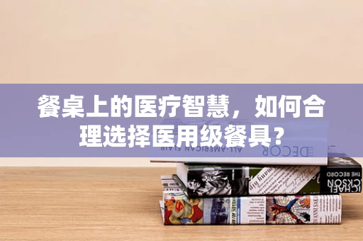 餐桌上的医疗智慧，如何合理选择医用级餐具？